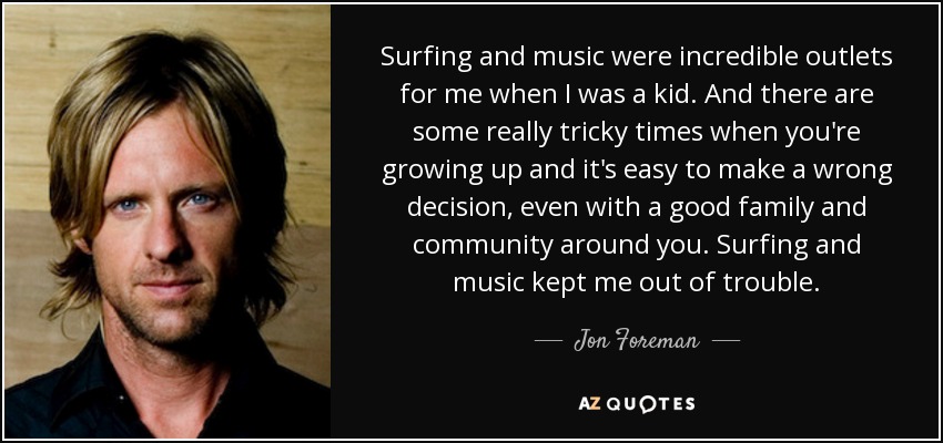 Surfing and music were incredible outlets for me when I was a kid. And there are some really tricky times when you're growing up and it's easy to make a wrong decision, even with a good family and community around you. Surfing and music kept me out of trouble. - Jon Foreman