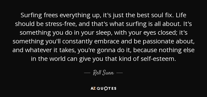 Surfing frees everything up, it's just the best soul fix. Life should be stress-free, and that's what surfing is all about. It's something you do in your sleep, with your eyes closed; it's something you'll constantly embrace and be passionate about, and whatever it takes, you're gonna do it, because nothing else in the world can give you that kind of self-esteem. - Rell Sunn