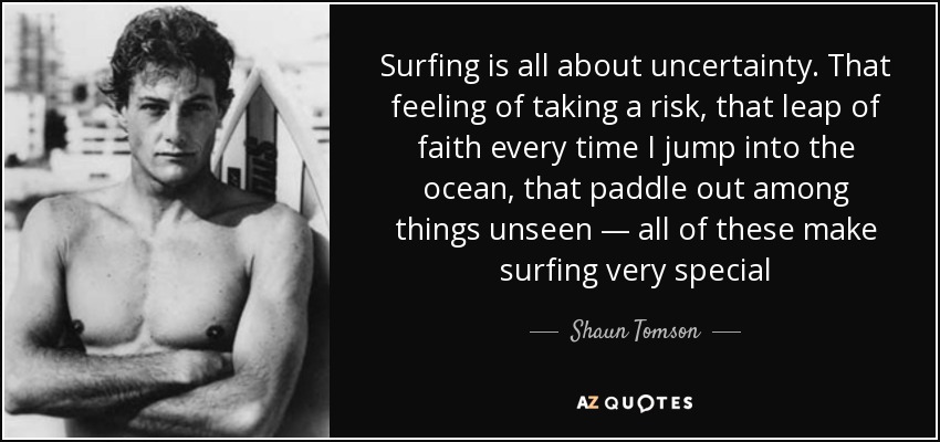 Surfing is all about uncertainty. That feeling of taking a risk, that leap of faith every time I jump into the ocean, that paddle out among things unseen — all of these make surfing very special - Shaun Tomson