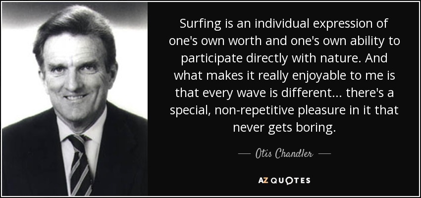 Surfing is an individual expression of one's own worth and one's own ability to participate directly with nature. And what makes it really enjoyable to me is that every wave is different... there's a special, non-repetitive pleasure in it that never gets boring. - Otis Chandler