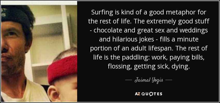 Surfing is kind of a good metaphor for the rest of life. The extremely good stuff - chocolate and great sex and weddings and hilarious jokes - fills a minute portion of an adult lifespan. The rest of life is the paddling: work, paying bills, flossing, getting sick, dying. - Jaimal Yogis
