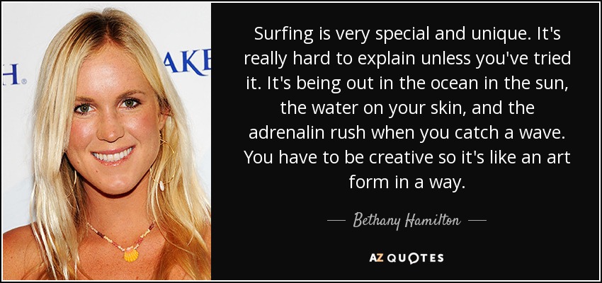 Surfing is very special and unique. It's really hard to explain unless you've tried it. It's being out in the ocean in the sun, the water on your skin, and the adrenalin rush when you catch a wave. You have to be creative so it's like an art form in a way. - Bethany Hamilton