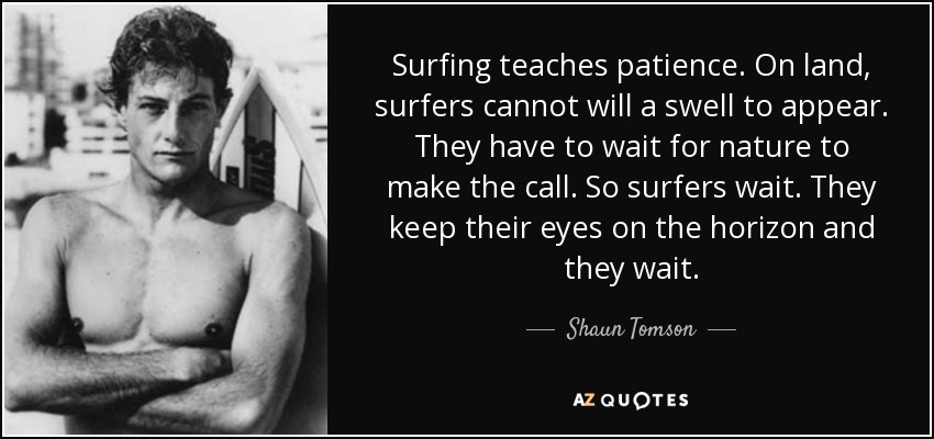 Surfing teaches patience . On land, surfers cannot will a swell to appear. They have to wait for nature to make the call. So surfers wait . They keep their eyes on the horizon and they wait. - Shaun Tomson