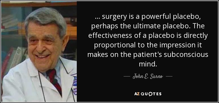 ... surgery is a powerful placebo, perhaps the ultimate placebo. The effectiveness of a placebo is directly proportional to the impression it makes on the patient's subconscious mind. - John E. Sarno