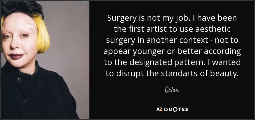 Surgery is not my job. I have been the first artist to use aesthetic surgery in another context - not to appear younger or better according to the designated pattern. I wanted to disrupt the standarts of beauty. - Orlan