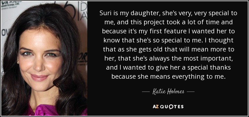 Suri is my daughter, she's very, very special to me, and this project took a lot of time and because it's my first feature I wanted her to know that she's so special to me. I thought that as she gets old that will mean more to her, that she's always the most important, and I wanted to give her a special thanks because she means everything to me. - Katie Holmes