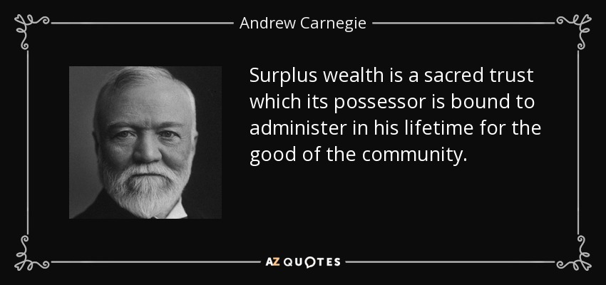 Surplus wealth is a sacred trust which its possessor is bound to administer in his lifetime for the good of the community. - Andrew Carnegie