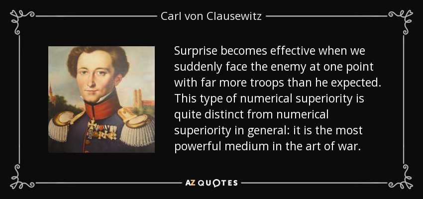Surprise becomes effective when we suddenly face the enemy at one point with far more troops than he expected. This type of numerical superiority is quite distinct from numerical superiority in general: it is the most powerful medium in the art of war. - Carl von Clausewitz