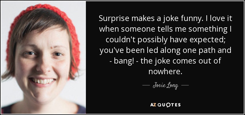 Surprise makes a joke funny. I love it when someone tells me something I couldn't possibly have expected; you've been led along one path and - bang! - the joke comes out of nowhere. - Josie Long
