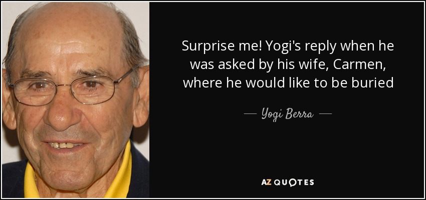 Surprise me! Yogi's reply when he was asked by his wife, Carmen, where he would like to be buried - Yogi Berra