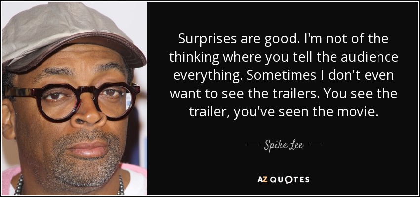 Surprises are good. I'm not of the thinking where you tell the audience everything. Sometimes I don't even want to see the trailers. You see the trailer, you've seen the movie. - Spike Lee