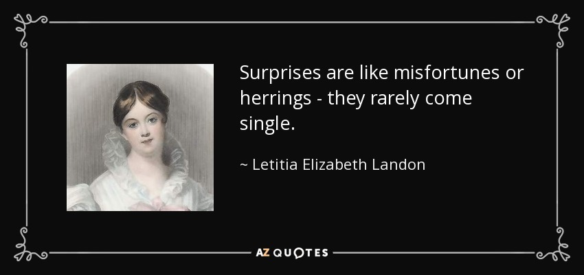 Surprises are like misfortunes or herrings - they rarely come single. - Letitia Elizabeth Landon