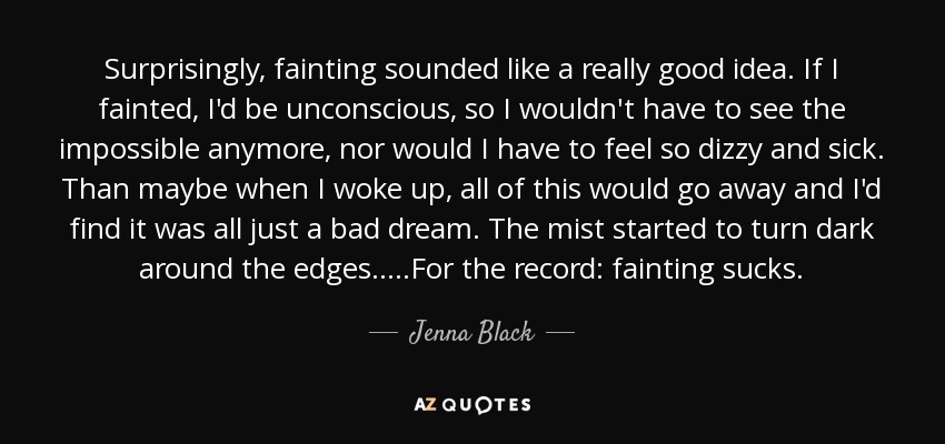 Surprisingly, fainting sounded like a really good idea. If I fainted, I'd be unconscious, so I wouldn't have to see the impossible anymore, nor would I have to feel so dizzy and sick. Than maybe when I woke up, all of this would go away and I'd find it was all just a bad dream. The mist started to turn dark around the edges.....For the record: fainting sucks. - Jenna Black