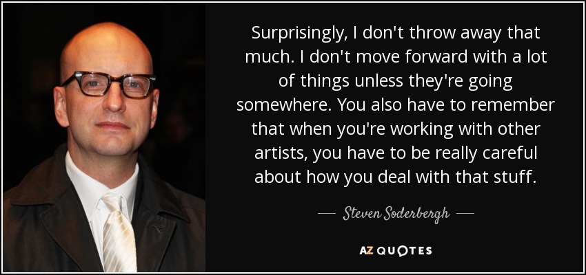 Surprisingly, I don't throw away that much. I don't move forward with a lot of things unless they're going somewhere. You also have to remember that when you're working with other artists, you have to be really careful about how you deal with that stuff. - Steven Soderbergh