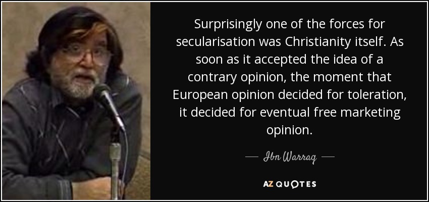 Surprisingly one of the forces for secularisation was Christianity itself. As soon as it accepted the idea of a contrary opinion, the moment that European opinion decided for toleration, it decided for eventual free marketing opinion. - Ibn Warraq