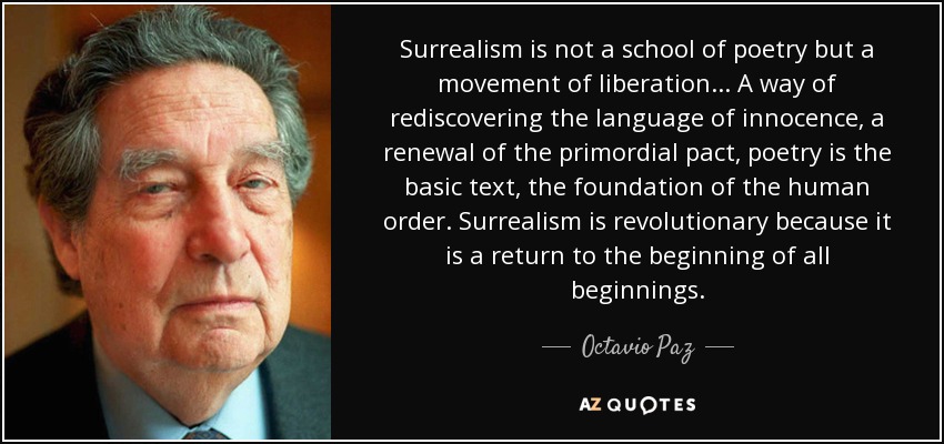 Surrealism is not a school of poetry but a movement of liberation... A way of rediscovering the language of innocence, a renewal of the primordial pact, poetry is the basic text, the foundation of the human order. Surrealism is revolutionary because it is a return to the beginning of all beginnings. - Octavio Paz