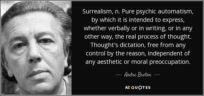 Surrealism, n. Pure psychic automatism, by which it is intended to express, whether verbally or in writing, or in any other way, the real process of thought. Thought's dictation, free from any control by the reason, independent of any aesthetic or moral preoccupation. - Andre Breton