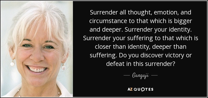 Surrender all thought, emotion, and circumstance to that which is bigger and deeper. Surrender your identity. Surrender your suffering to that which is closer than identity, deeper than suffering. Do you discover victory or defeat in this surrender? - Gangaji
