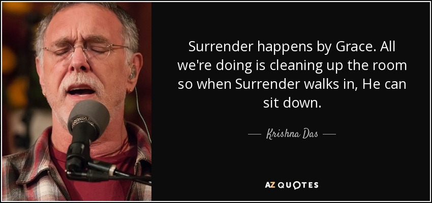 Surrender happens by Grace. All we're doing is cleaning up the room so when Surrender walks in, He can sit down. - Krishna Das