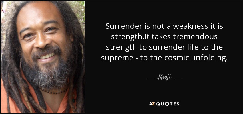 Surrender is not a weakness it is strength.It takes tremendous strength to surrender life to the supreme - to the cosmic unfolding. - Mooji