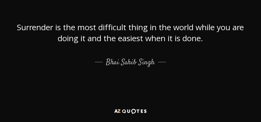 Surrender is the most difficult thing in the world while you are doing it and the easiest when it is done. - Bhai Sahib Singh