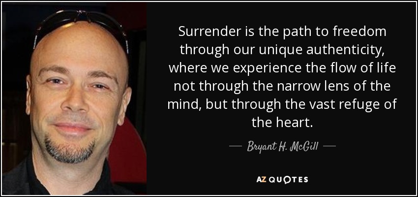 Surrender is the path to freedom through our unique authenticity, where we experience the flow of life not through the narrow lens of the mind, but through the vast refuge of the heart. - Bryant H. McGill
