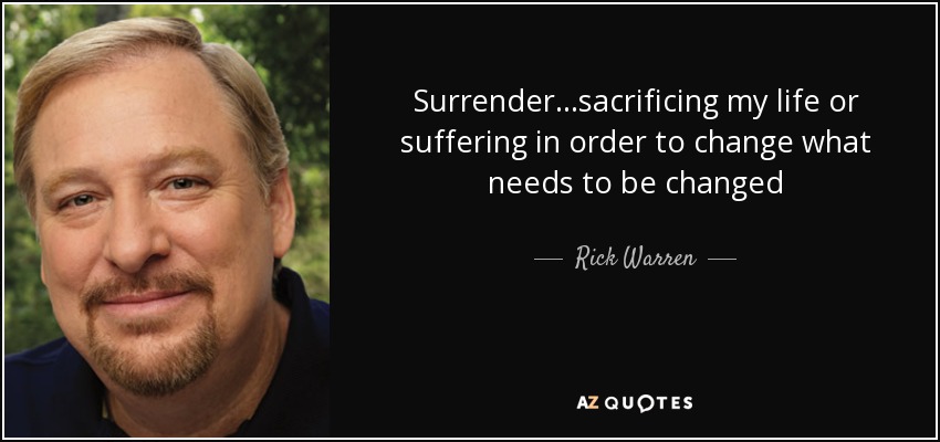 Surrender . . .sacrificing my life or suffering in order to change what needs to be changed - Rick Warren