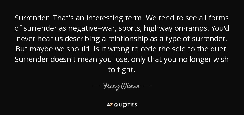 Surrender. That's an interesting term. We tend to see all forms of surrender as negative--war, sports, highway on-ramps. You'd never hear us describing a relationship as a type of surrender. But maybe we should. Is it wrong to cede the solo to the duet. Surrender doesn't mean you lose, only that you no longer wish to fight. - Franz Wisner