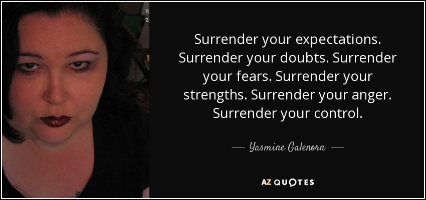 Surrender your expectations. Surrender your doubts. Surrender your fears. Surrender your strengths. Surrender your anger. Surrender your control. - Yasmine Galenorn