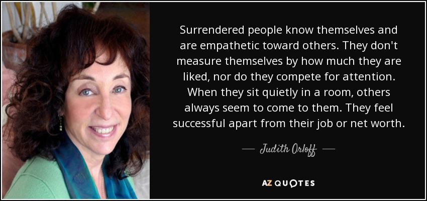 Surrendered people know themselves and are empathetic toward others. They don't measure themselves by how much they are liked, nor do they compete for attention. When they sit quietly in a room, others always seem to come to them. They feel successful apart from their job or net worth. - Judith Orloff