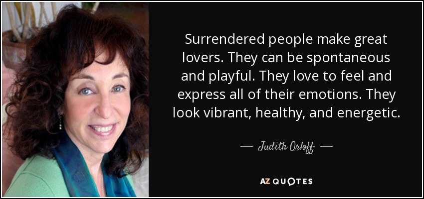 Surrendered people make great lovers. They can be spontaneous and playful. They love to feel and express all of their emotions. They look vibrant, healthy, and energetic. - Judith Orloff