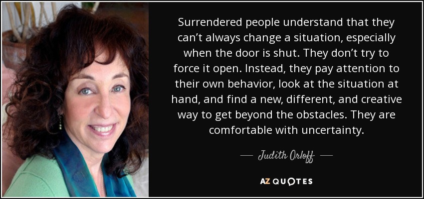 Surrendered people understand that they can’t always change a situation, especially when the door is shut. They don’t try to force it open. Instead, they pay attention to their own behavior, look at the situation at hand, and find a new, different, and creative way to get beyond the obstacles. They are comfortable with uncertainty. - Judith Orloff