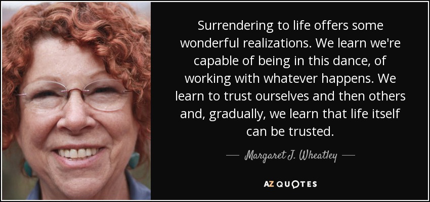 Surrendering to life offers some wonderful realizations. We learn we're capable of being in this dance, of working with whatever happens. We learn to trust ourselves and then others and, gradually, we learn that life itself can be trusted. - Margaret J. Wheatley