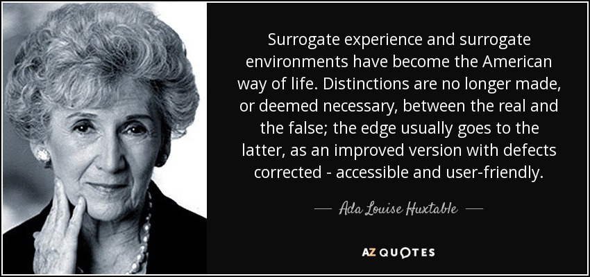 Surrogate experience and surrogate environments have become the American way of life. Distinctions are no longer made, or deemed necessary, between the real and the false; the edge usually goes to the latter, as an improved version with defects corrected - accessible and user-friendly. - Ada Louise Huxtable