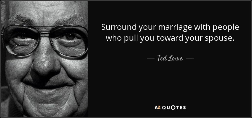 Surround your marriage with people who pull you toward your spouse. - Ted Lowe