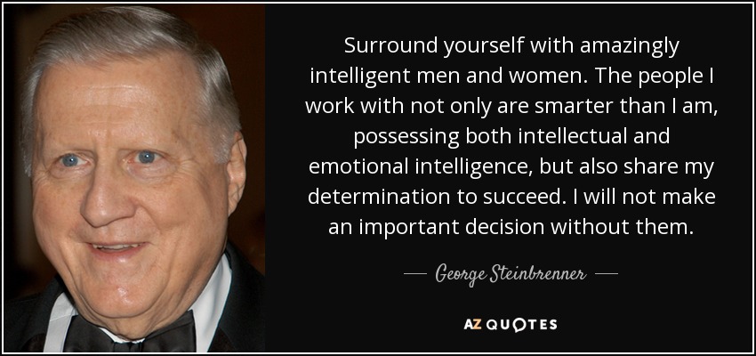 Surround yourself with amazingly intelligent men and women. The people I work with not only are smarter than I am, possessing both intellectual and emotional intelligence, but also share my determination to succeed. I will not make an important decision without them. - George Steinbrenner