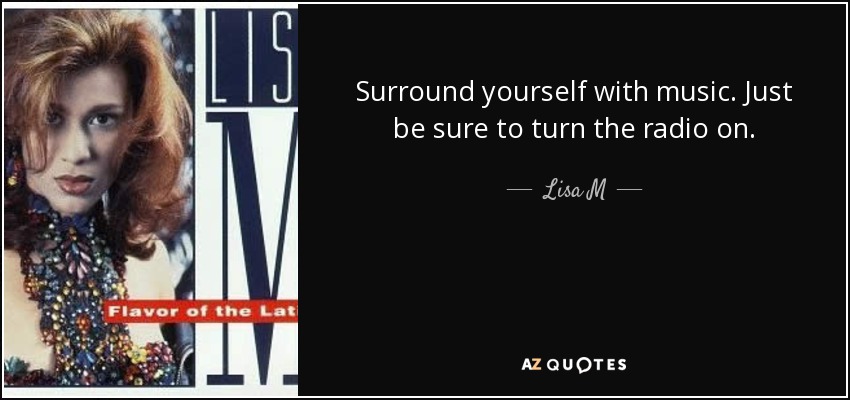 Surround yourself with music. Just be sure to turn the radio on. - Lisa M