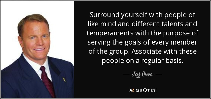 Surround yourself with people of like mind and different talents and temperaments with the purpose of serving the goals of every member of the group. Associate with these people on a regular basis. - Jeff Olson