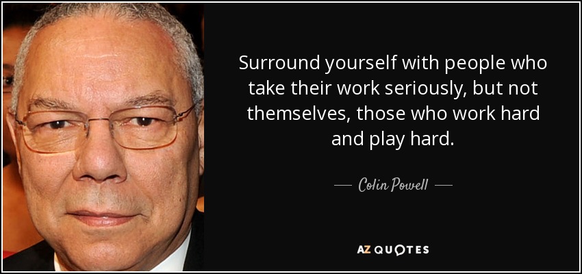 Surround yourself with people who take their work seriously, but not themselves, those who work hard and play hard. - Colin Powell