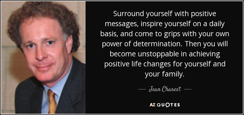 Surround yourself with positive messages, inspire yourself on a daily basis, and come to grips with your own power of determination. Then you will become unstoppable in achieving positive life changes for yourself and your family. - Jean Charest