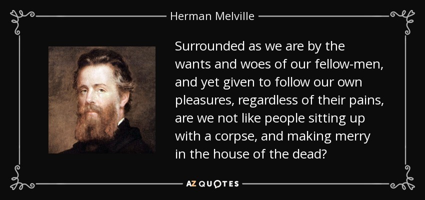 Surrounded as we are by the wants and woes of our fellow-men, and yet given to follow our own pleasures, regardless of their pains, are we not like people sitting up with a corpse, and making merry in the house of the dead? - Herman Melville