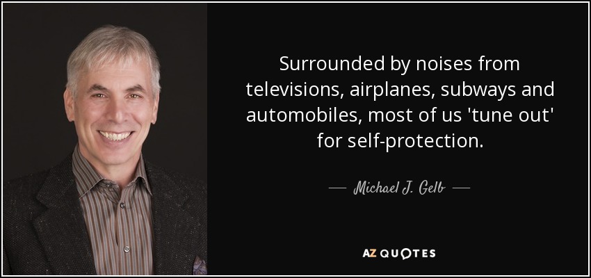 Surrounded by noises from televisions, airplanes, subways and automobiles, most of us 'tune out' for self-protection. - Michael J. Gelb