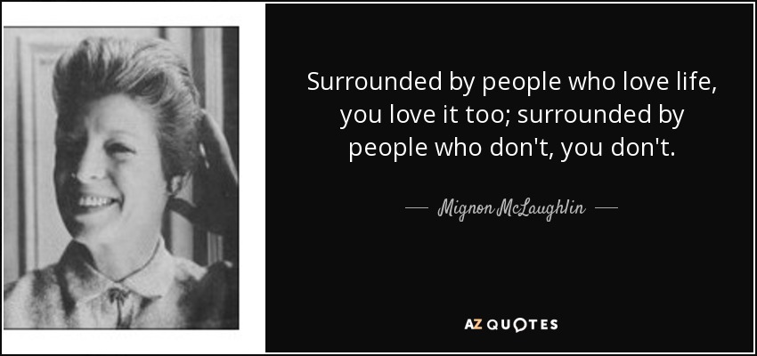 Surrounded by people who love life, you love it too; surrounded by people who don't, you don't. - Mignon McLaughlin