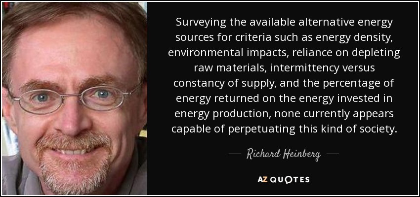 Surveying the available alternative energy sources for criteria such as energy density, environmental impacts, reliance on depleting raw materials, intermittency versus constancy of supply, and the percentage of energy returned on the energy invested in energy production, none currently appears capable of perpetuating this kind of society. - Richard Heinberg