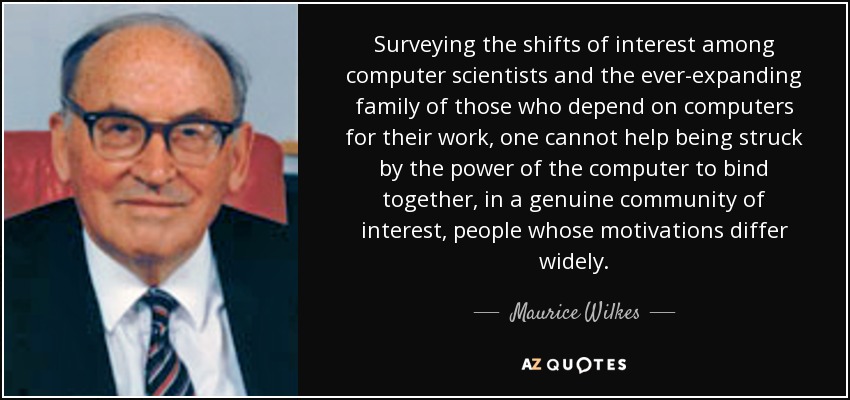 Surveying the shifts of interest among computer scientists and the ever-expanding family of those who depend on computers for their work, one cannot help being struck by the power of the computer to bind together, in a genuine community of interest, people whose motivations differ widely. - Maurice Wilkes