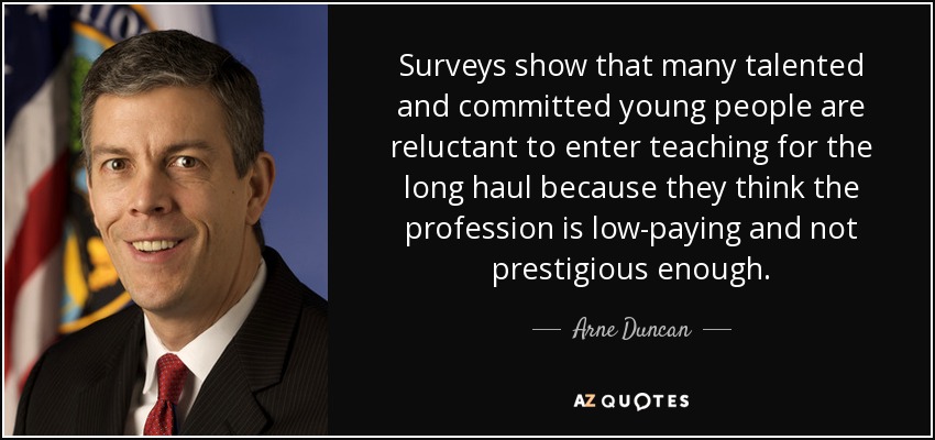 Surveys show that many talented and committed young people are reluctant to enter teaching for the long haul because they think the profession is low-paying and not prestigious enough. - Arne Duncan