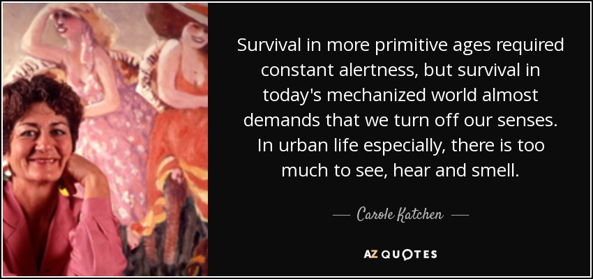 Survival in more primitive ages required constant alertness, but survival in today's mechanized world almost demands that we turn off our senses. In urban life especially, there is too much to see, hear and smell. - Carole Katchen