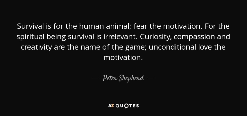 Survival is for the human animal; fear the motivation. For the spiritual being survival is irrelevant. Curiosity, compassion and creativity are the name of the game; unconditional love the motivation. - Peter Shepherd