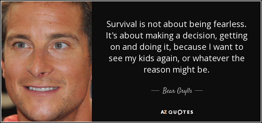 Survival is not about being fearless. It's about making a decision, getting on and doing it, because I want to see my kids again, or whatever the reason might be. - Bear Grylls