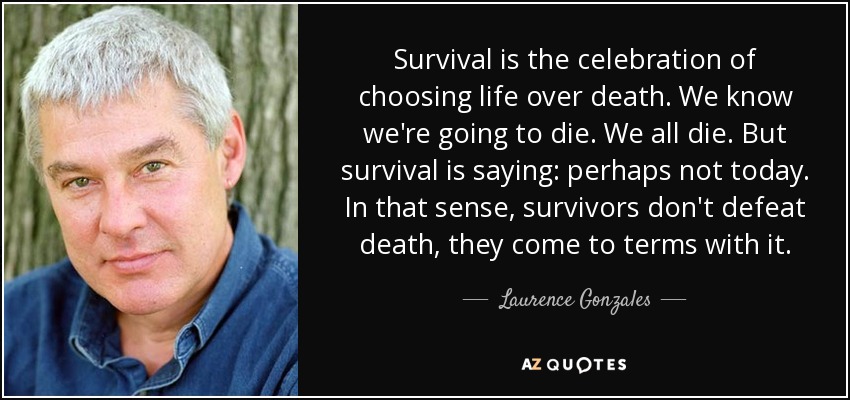 Survival is the celebration of choosing life over death. We know we're going to die. We all die. But survival is saying: perhaps not today. In that sense, survivors don't defeat death, they come to terms with it. - Laurence Gonzales